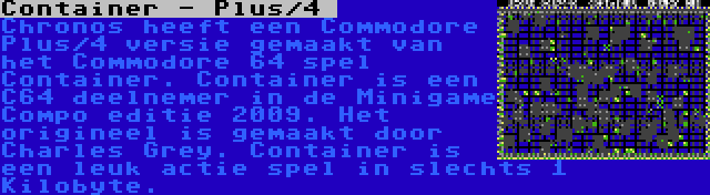 Container - Plus/4  | Chronos heeft een Commodore Plus/4 versie gemaakt van het Commodore 64 spel Container. Container is een C64 deelnemer in de Minigame Compo editie 2009. Het origineel is gemaakt door Charles Grey. Container is een leuk actie spel in slechts 1 Kilobyte.