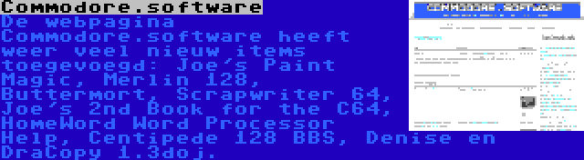 Commodore.software | De webpagina Commodore.software heeft weer veel nieuw items toegevoegd: Joe's Paint Magic, Merlin 128, Buttermort, Scrapwriter 64, Joe's 2nd Book for the C64, HomeWord Word Processor Help, Centipede 128 BBS, Denise en DraCopy 1.3doj.