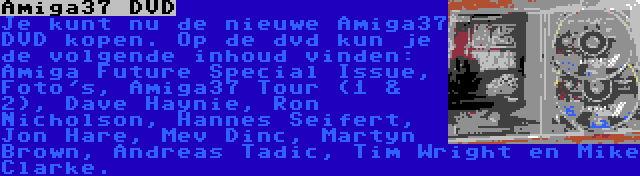 Amiga37 DVD | Je kunt nu de nieuwe Amiga37 DVD kopen. Op de dvd kun je de volgende inhoud vinden: Amiga Future Special Issue, Foto's, Amiga37 Tour (1 & 2), Dave Haynie, Ron Nicholson, Hannes Seifert, Jon Hare, Mev Dinc, Martyn Brown, Andreas Tadic, Tim Wright en Mike Clarke.