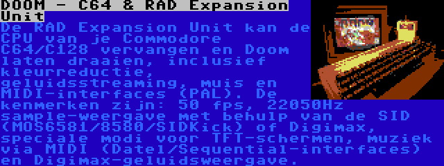DOOM - C64 & RAD Expansion Unit | De RAD Expansion Unit kan de CPU van je Commodore C64/C128 vervangen en Doom laten draaien, inclusief kleurreductie, geluidsstreaming, muis en MIDI-interfaces (PAL).
De kenmerken zijn: 50 fps, 22050Hz sample-weergave met behulp van de SID (MOS6581/8580/SIDKick) of Digimax, speciale modi voor TFT-schermen, muziek via MIDI (Datel/Sequential-interfaces) en Digimax-geluidsweergave.

