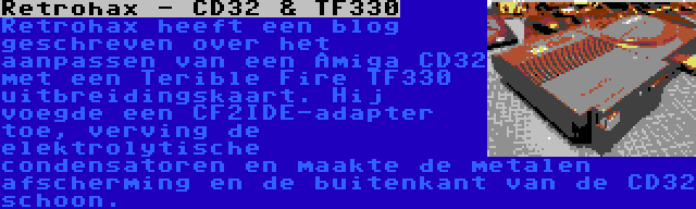 Retrohax - CD32 & TF330 | Retrohax heeft een blog geschreven over het aanpassen van een Amiga CD32 met een Terible Fire TF330 uitbreidingskaart. Hij voegde een CF2IDE-adapter toe, verving de elektrolytische condensatoren en maakte de metalen afscherming en de buitenkant van de CD32 schoon.