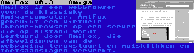 AmiFox v0.3 - Amiga | AmiFox is een webbrowser voor de klassieke Amiga-computer. AmiFox gebruikt een virtuele Chrome-browser op een server die op afstand wordt bestuurd door AmiFox, die afbeeldingen van de webpagina terugstuurt en muisklikken en toetsaanslagen verwerkt.