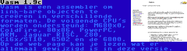 Vasm 1.9c | Vasm is een assembler om link-bare objecten te creëren in verschillende formaten. De volgende CPU's worden ondersteund: M680x0, ColdFire, 80x86, PowerPC, ARM, Jaguar RISC, Z80, C16x/ST10, 6502 en de 6800. Op de web page kan je lezen wat er allemaal gewijzigd is in deze versie.