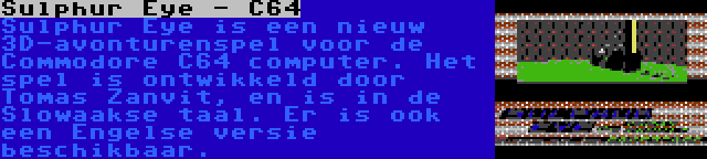 Sulphur Eye - C64 | Sulphur Eye is een nieuw 3D-avonturenspel voor de Commodore C64 computer. Het spel is ontwikkeld door Tomas Zanvit, en is in de Slowaakse taal. Er is ook een Engelse versie beschikbaar.