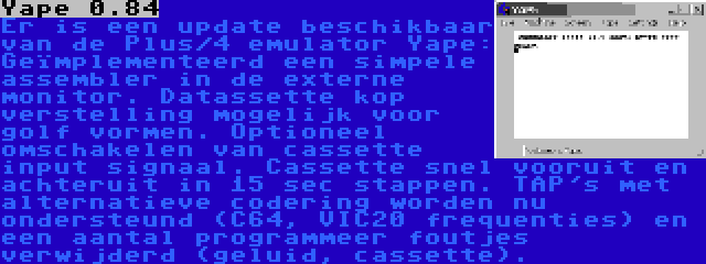 Yape 0.84 | Er is een update beschikbaar van de Plus/4 emulator Yape: Geïmplementeerd een simpele assembler in de externe monitor. Datassette kop verstelling mogelijk voor golf vormen. Optioneel omschakelen van cassette input signaal. Cassette snel vooruit en achteruit in 15 sec stappen. TAP's met alternatieve codering worden nu ondersteund (C64, VIC20 frequenties) en een aantal programmeer foutjes verwijderd (geluid, cassette).