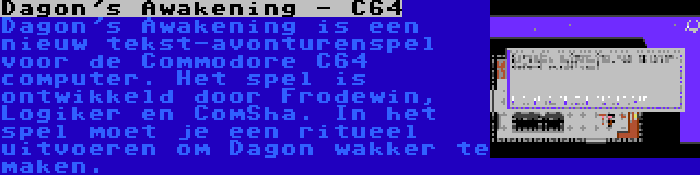 Dagon's Awakening - C64 | Dagon's Awakening is een nieuw tekst-avonturenspel voor de Commodore C64 computer. Het spel is ontwikkeld door Frodewin, Logiker en ComSha. In het spel moet je een ritueel uitvoeren om Dagon wakker te maken.