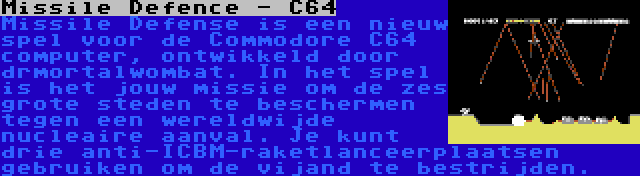 Missile Defence - C64 | Missile Defense is een nieuw spel voor de Commodore C64 computer, ontwikkeld door drmortalwombat. In het spel is het jouw missie om de zes grote steden te beschermen tegen een wereldwijde nucleaire aanval. Je kunt drie anti-ICBM-raketlanceerplaatsen gebruiken om de vijand te bestrijden.