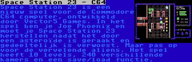 Space Station 23 - C64 | Space Station 23 is een nieuw spel voor de Commodore C64 computer, ontwikkeld door Vector5 Games. In het spel ben je Joe Phoenix en moet je Space Station 23 herstellen nadat het door een asteroïde is geraakt en gedeeltelijk is verwoest. Maar pas op voor de vervelende aliens. Het spel heeft 10 levels, 240 verschillende kamers en een save/load functie.