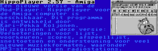 HippoPlayer 2.57 - Amiga | Een nieuwe versie van de Mod-Player: HippoPlayer voor de Amiga computer is beschikbaar. Dit programma is ontwikkeld door Kari-Pekka Koljonen. Wijzigingen in deze versie: Verbeteringen voor lijst, voorkeuren, scopes, afspeellijst, sneltoetsen en ondersteuning voor veel nieuwe muziekformaten, waaronder MP3-streaming en radiostations.