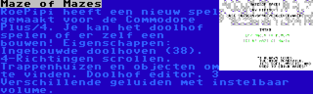 Maze of Mazes | RoePipi heeft een nieuw spel gemaakt voor de Commodore Plus/4. Je kan het doolhof spelen of er zelf een bouwen! Eigenschappen: Ingebouwde doolhoven (38). 4-Richtingen scrollen. Trappenhuizen en objecten om te vinden. Doolhof editor. 3 Verschillende geluiden met instelbaar volume.