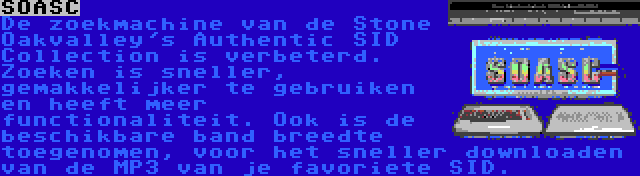 SOASC | De zoekmachine van de Stone Oakvalley's Authentic SID Collection is verbeterd. Zoeken is sneller, gemakkelijker te gebruiken en heeft meer functionaliteit. Ook is de beschikbare band breedte toegenomen, voor het sneller downloaden van de MP3 van je favoriete SID.