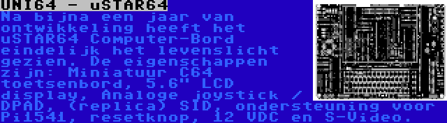 UNI64 - uSTAR64 | Na bijna een jaar van ontwikkeling heeft het uSTAR64 Computer-Bord eindelijk het levenslicht gezien. De eigenschappen zijn: Miniatuur C64 toetsenbord, 5.6 LCD display, Analoge joystick / DPAD, (replica) SID, ondersteuning voor Pi1541, resetknop, 12 VDC en S-Video.