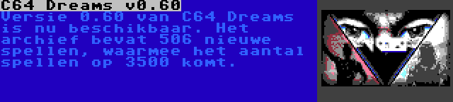 C64 Dreams v0.60 | Versie 0.60 van C64 Dreams is nu beschikbaar. Het archief bevat 506 nieuwe spellen, waarmee het aantal spellen op 3500 komt.