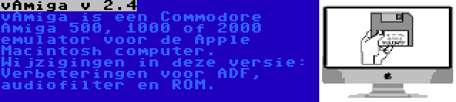 vAmiga v 2.4 | vAmiga is een Commodore Amiga 500, 1000 of 2000 emulator voor de Apple Macintosh computer. Wijzigingen in deze versie: Verbeteringen voor ADF, audiofilter en ROM.
