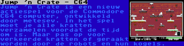 Jump 'n Crate - C64 | Jump 'n Crate is een nieuw actiespel voor de Commodore C64 computer, ontwikkeld door metesev. In het spel moet je alle kratten verzamelen voordat de tijd om is. Maar pas op voor verkeerde kratten of geraakt worden door de robots en hun kogels.