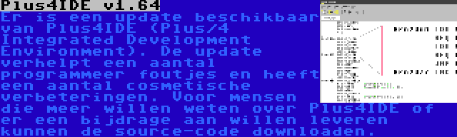 Plus4IDE v1.64 | Er is een update beschikbaar van Plus4IDE (Plus/4 Integrated Development Environment). De update verhelpt een aantal programmeer foutjes en heeft een aantal cosmetische verbeteringen. Voor mensen die meer willen weten over Plus4IDE of er een bijdrage aan willen leveren kunnen de source-code downloaden.