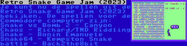 Retro Snake Game Jam (2023) | Je kunt nu de spellen uit de Retro Snake Game Jam (2023) bekijken. De spellen voor de Commodore computer zijn:

Snake vs Bomb 2 - Canyon Chaos - Richard/TND
Riddling Snake - Bonin Emanuele
Snake64 - Kempston
Snake battle - Back2the8bit
