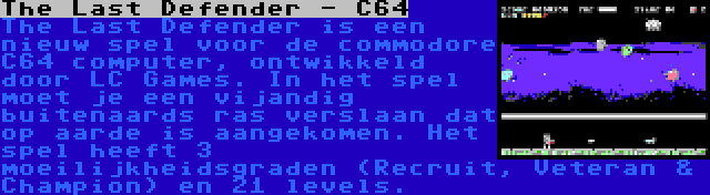 The Last Defender - C64 | The Last Defender is een nieuw spel voor de commodore C64 computer, ontwikkeld door LC Games. In het spel moet je een vijandig buitenaards ras verslaan dat op aarde is aangekomen. Het spel heeft 3 moeilijkheidsgraden (Recruit, Veteran & Champion) en 21 levels.