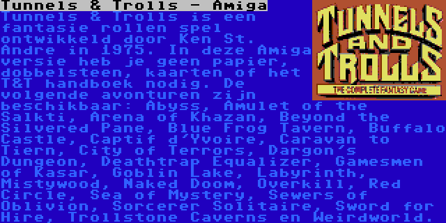 Tunnels & Trolls - Amiga | Tunnels & Trolls is een fantasie rollen spel ontwikkeld door Ken St. Andre in 1975. In deze Amiga versie heb je geen papier, dobbelsteen, kaarten of het T&T handboek nodig. De volgende avonturen zijn beschikbaar: Abyss, Amulet of the Salkti, Arena of Khazan, Beyond the Silvered Pane, Blue Frog Tavern, Buffalo Castle, Captif d'Yvoire, Caravan to Tiern, City of Terrors, Dargon's Dungeon, Deathtrap Equalizer, Gamesmen of Kasar, Goblin Lake, Labyrinth, Mistywood, Naked Doom, Overkill, Red Circle, Sea of Mystery, Sewers of Oblivion, Sorcerer Solitaire, Sword for Hire, Trollstone Caverns en Weirdworld.