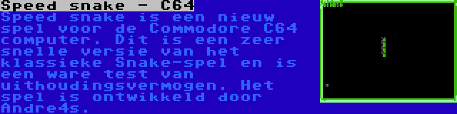 Speed snake - C64 | Speed snake is een nieuw spel voor de Commodore C64 computer. Dit is een zeer snelle versie van het klassieke Snake-spel en is een ware test van uithoudingsvermogen. Het spel is ontwikkeld door Andre4s.