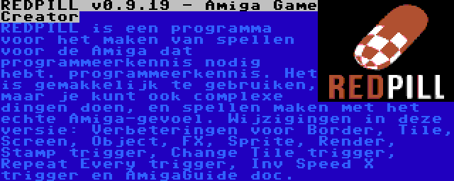 REDPILL v0.9.19 - Amiga Game Creator | REDPILL is een programma voor het maken van spellen voor de Amiga dat programmeerkennis nodig hebt. programmeerkennis. Het is gemakkelijk te gebruiken, maar je kunt ook complexe dingen doen, en spellen maken met het echte Amiga-gevoel. Wijzigingen in deze versie: Verbeteringen voor Border, Tile, Screen, Object, FX, Sprite, Render, Stamp trigger, Change Tile trigger, Repeat Every trigger, Inv Speed X trigger en AmigaGuide doc.