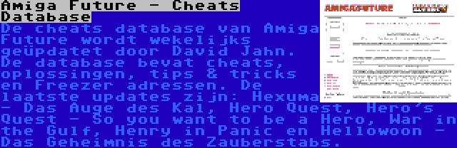 Amiga Future - Cheats Database | De cheats database van Amiga Future wordt wekelijks geüpdatet door David Jahn. De database bevat cheats, oplossingen, tips & tricks en Freezer adressen. De laatste updates zijn: Hexuma - Das Auge des Kal, Hero Quest, Hero's Quest - So you want to be a Hero, War in the Gulf, Henry in Panic en Hellowoon - Das Geheimnis des Zauberstabs.