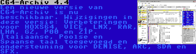 C64-Archiv 4.4 | Een nieuwe versie van C64-Archiv is nu beschikbaar. Wijzigingen in deze versie: Verbeteringen voor HOXS64, VICE, LNX, RAR, LHA, GZ, P00 en ZIP. Italiaanse, Poolse en Spaanse taal toegevoegd en ondersteuning voor DENISE, ARC, SDA en SFX.