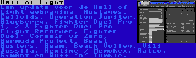 Hall of Light | Een update voor de Hall of Light webpagina: Hostages, Celloids, Operation Jupiter, Blueberry, Fighter Duel Pro 1, 2 & Fighter Duel Pro Flight Recorder, Fighter Duel: Corsair vs Zero, Bermuda Project, Beast Busters, Beam, Beach Volley, Vili Jussila, Hextime / Memohex, Ratco, SimAnt en Ruff 'n' Tumble.