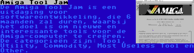 Amiga Tool Jam | De Amiga Tool Jam is een uitdaging voor softwareontwikkeling, die 6 maanden zal duren, waarbij het doel is om nieuwe en interessante tools voor de Amiga-computer te creëren. De categorieën zijn: Tool, Utility, Commodity, Most Useless Tool en Other.