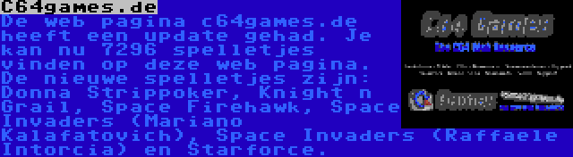 C64games.de | De web pagina c64games.de heeft een update gehad. Je kan nu 7296 spelletjes vinden op deze web pagina. De nieuwe spelletjes zijn: Donna Strippoker, Knight n Grail, Space Firehawk, Space Invaders (Mariano Kalafatovich), Space Invaders (Raffaele Intorcia) en Starforce.