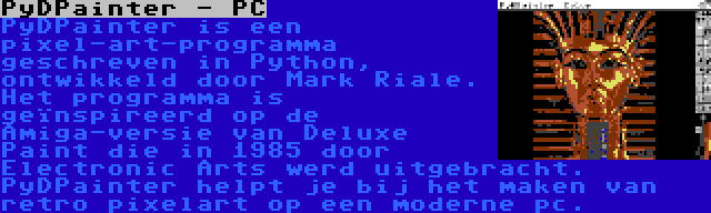 PyDPainter - PC | PyDPainter is een pixel-art-programma geschreven in Python, ontwikkeld door Mark Riale. Het programma is geïnspireerd op de Amiga-versie van Deluxe Paint die in 1985 door Electronic Arts werd uitgebracht. PyDPainter helpt je bij het maken van retro pixelart op een moderne pc.