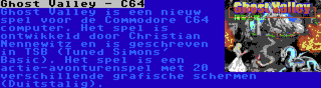 Ghost Valley - C64 | Ghost Valley is een nieuw spel voor de Commodore C64 computer. Het spel is ontwikkeld door Christian Nennewitz en is geschreven in TSB (Tuned Simons' Basic). Het spel is een actie-avonturenspel met 20 verschillende grafische schermen (Duitstalig).