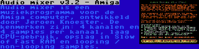 Audio mixer v3.2 - Amiga | Audio mixer is een muziekprogramma voor de Amiga computer, ontwikkeld door Jeroen Knoester. De kenmerken zijn: 4 kanalen en 4 samples per kanaal, laag CPU-gebruik, opslag in Slow of Fast RAM en looping / non-looping samples.