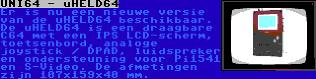 UNI64 - uHELD64 | Er is nu een nieuwe versie van de uHELD64 beschikbaar. De uHELD64 is een draagbare C64 met een IPS LCD-scherm, toetsenbord, analoge joystick / DPAD, luidspreker en ondersteuning voor Pi1541 en S-Video. De afmetingen zijn 107x159x40 mm.