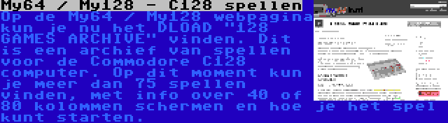 My64 / My128 - C128 spellen | Op de My64 / My128 webpagina kun je nu het DLOAD 128 GAMES ARCHIVE vinden. Dit is een archief van spellen voor de Commodore C128 computer. Op dit moment kun je meer dan 75 spellen vinden, met info over 40 of 80 kolommen schermen en hoe je het spel kunt starten.