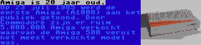 Amiga is 20 jaar oud. | Op 23 juli 1985 werd de eerste Amiga (A1000) aan het publiek getoond. Door Commodore zijn er ruim 5.000.000 Amiga verkocht waarvan de Amiga 500 veruit het meest verkochte model was.