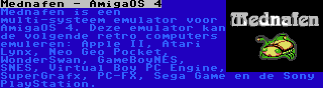 Mednafen - AmigaOS 4 | Mednafen is een multi-systeem emulator voor AmigaOS 4. Deze emulator kan de volgende retro computers emuleren: Apple II, Atari Lynx, Neo Geo Pocket, WonderSwan, GameBoyNES, SNES, Virtual Boy PC Engine, SuperGrafx, PC-FX, Sega Game en de Sony PlayStation.