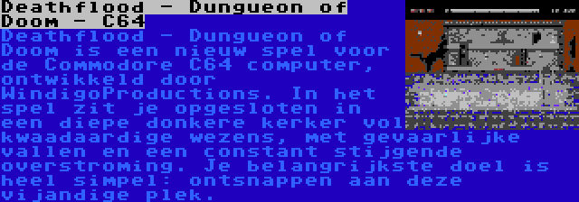 Deathflood - Dungueon of Doom - C64 | Deathflood - Dungueon of Doom is een nieuw spel voor de Commodore C64 computer, ontwikkeld door WindigoProductions. In het spel zit je opgesloten in een diepe donkere kerker vol kwaadaardige wezens, met gevaarlijke vallen en een constant stijgende overstroming. Je belangrijkste doel is heel simpel: ontsnappen aan deze vijandige plek.