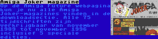 Amiga Joker magazine | Op de Amiga Future webpagina kun je nu alle Amiga Joker-magazines vinden in de downloadsectie. Alle 75 tijdschriften zijn verkrijgbaar van november 1989 tot november 1996 inclusief 5 speciale edities.