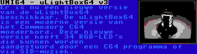 UNI64 - uLightBox64 v3 | Er is nu een nieuwe versie van de uLightBox64 beschikbaar. De uLightBox64 is een moderne versie van het Commodore C64 moederbord. Deze nieuwe versie heeft 34 RGB-LED's die kunnen worden aangestuurd door een C64 programma of via SID-muziek.
