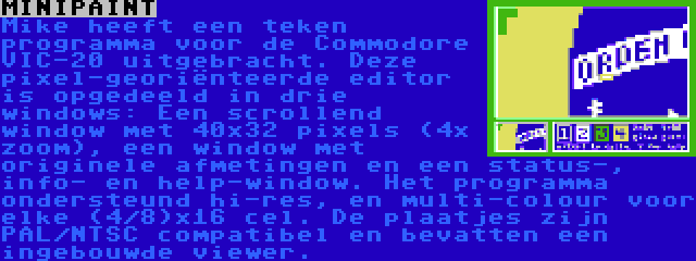 MINIPAINT | Mike heeft een teken programma voor de Commodore VIC-20 uitgebracht. Deze pixel-georiënteerde editor is opgedeeld in drie windows: Een scrollend window met 40x32 pixels (4x zoom), een window met originele afmetingen en een status-, info- en help-window. Het programma ondersteund hi-res, en multi-colour voor elke (4/8)x16 cel. De plaatjes zijn PAL/NTSC compatibel en bevatten een ingebouwde viewer.