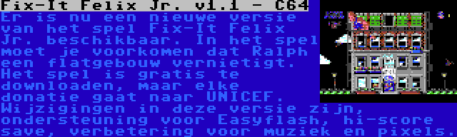 Fix-It Felix Jr. v1.1 - C64 | Er is nu een nieuwe versie van het spel Fix-It Felix Jr. beschikbaar. In het spel moet je voorkomen dat Ralph een flatgebouw vernietigt. Het spel is gratis te downloaden, maar elke donatie gaat naar UNICEF. Wijzigingen in deze versie zijn, ondersteuning voor Easyflash, hi-score save, verbetering voor muziek en pixels.