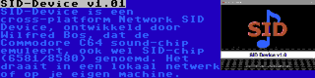 SID-Device v1.01 | SID-Device is een cross-platform Network SID Device, ontwikkeld door Wilfred Bos, dat de Commodore C64 sound-chip emuleert, ook wel SID-chip (6581/8580) genoemd. Het draait in een lokaal netwerk of op je eigen machine.