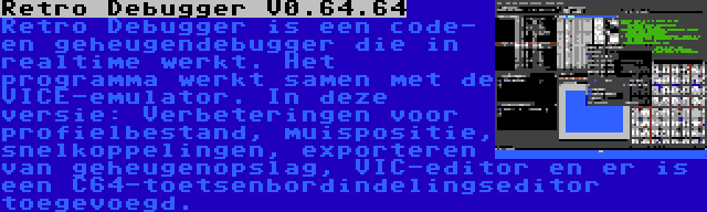 Retro Debugger V0.64.64 | Retro Debugger is een code- en geheugendebugger die in realtime werkt. Het programma werkt samen met de VICE-emulator. In deze versie: Verbeteringen voor profielbestand, muispositie, snelkoppelingen, exporteren van geheugenopslag, VIC-editor en er is een C64-toetsenbordindelingseditor toegevoegd.