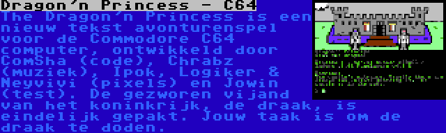 Dragon'n Princess - C64 | The Dragon'n Princess is een nieuw tekst avonturenspel voor de Commodore C64 computer, ontwikkeld door ComSha (code), Chrabz (muziek), Ipok, Logiker & Neyvivi (pixels) en Jowin (test). De gezworen vijand van het koninkrijk, de draak, is eindelijk gepakt. Jouw taak is om de draak te doden.