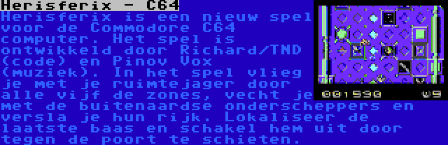 Herisferix - C64 | Herisferix is een nieuw spel voor de Commodore C64 computer. Het spel is ontwikkeld door Richard/TND (code) en Pinov Vox (muziek). In het spel vlieg je met je ruimtejager door alle vijf de zones, vecht je met de buitenaardse onderscheppers en versla je hun rijk. Lokaliseer de laatste baas en schakel hem uit door tegen de poort te schieten.