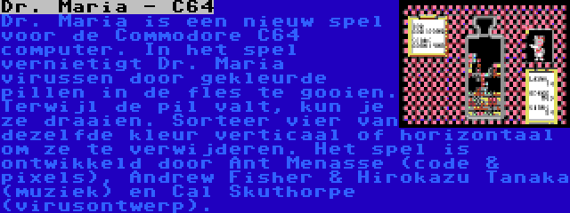 Dr. Maria - C64 | Dr. Maria is een nieuw spel voor de Commodore C64 computer. In het spel vernietigt Dr. Maria virussen door gekleurde pillen in de fles te gooien. Terwijl de pil valt, kun je ze draaien. Sorteer vier van dezelfde kleur verticaal of horizontaal om ze te verwijderen. Het spel is ontwikkeld door Ant Menasse (code & pixels), Andrew Fisher & Hirokazu Tanaka (muziek) en Cal Skuthorpe (virusontwerp).