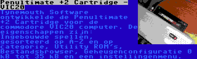 Penultimate +2 Cartridge - VIC20 | Tynemouth Software ontwikkelde de Penultimate +2 Cartridge voor de commodore VIC20 computer. De eigenschappen zijn: Ingebouwde spellen, gesorteerd op A-Z en op categorie, Utility ROM's, Bestandsbrowser, Geheugenconfiguratie 0 kB tot 35 kB en een instellingenmenu.