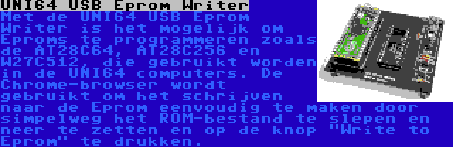 UNI64 USB Eprom Writer | Met de UNI64 USB Eprom Writer is het mogelijk om Eproms te programmeren zoals de AT28C64, AT28C256 en W27C512, die gebruikt worden in de UNI64 computers. De Chrome-browser wordt gebruikt om het schrijven naar de Eprom eenvoudig te maken door simpelweg het ROM-bestand te slepen en neer te zetten en op de knop Write to Eprom te drukken.