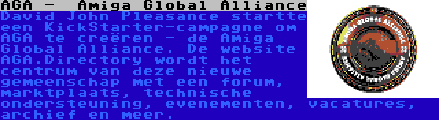 AGA -  Amiga Global Alliance | David John Pleasance startte een KickStarter-campagne om AGA te creëren - de Amiga Global Alliance. De website AGA.Directory wordt het centrum van deze nieuwe gemeenschap met een forum, marktplaats, technische ondersteuning, evenementen, vacatures, archief en meer.